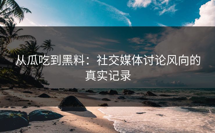 从瓜吃到黑料：社交媒体讨论风向的真实记录
