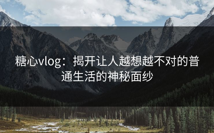 糖心vlog：揭开让人越想越不对的普通生活的神秘面纱