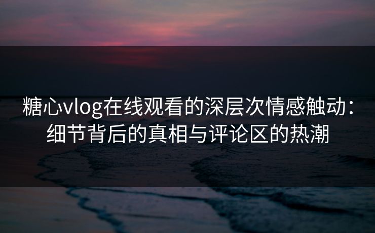 糖心vlog在线观看的深层次情感触动：细节背后的真相与评论区的热潮