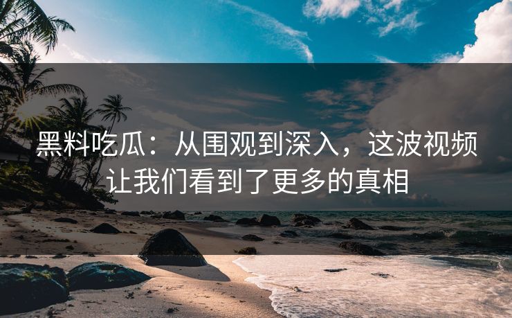 黑料吃瓜：从围观到深入，这波视频让我们看到了更多的真相