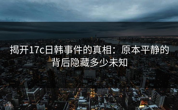 揭开17c日韩事件的真相：原本平静的背后隐藏多少未知