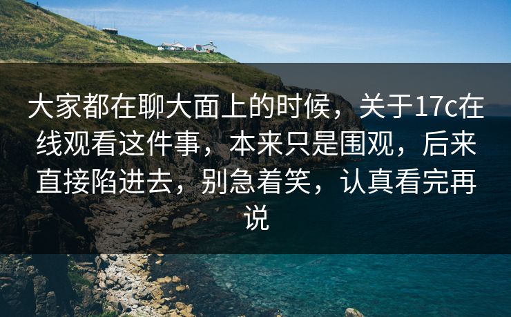 大家都在聊大面上的时候，关于<strong>17C</strong>在线观看这件事，本来只是围观，后来直接陷进去，别急着笑，认真看完再说