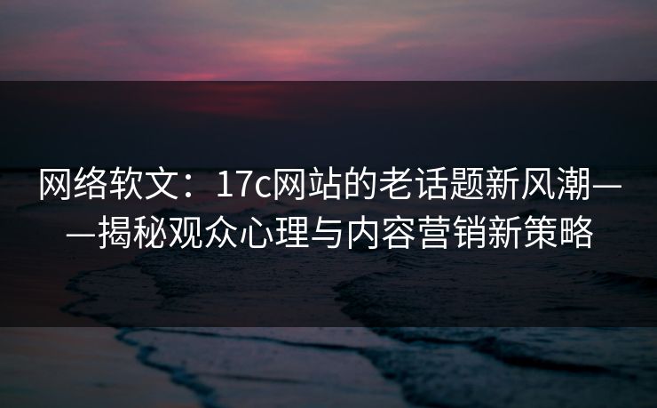 网络软文：<strong>17C</strong>网站的老话题新风潮——揭秘观众心理与内容营销新策略