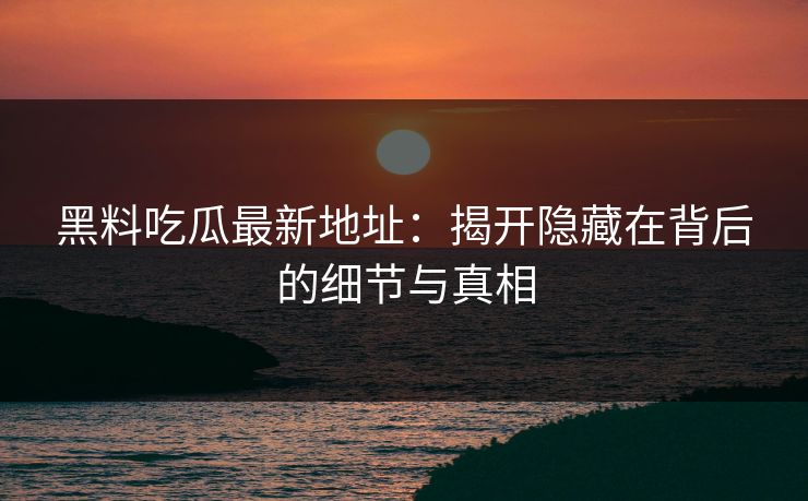 黑料吃瓜最新地址：揭开隐藏在背后的细节与真相