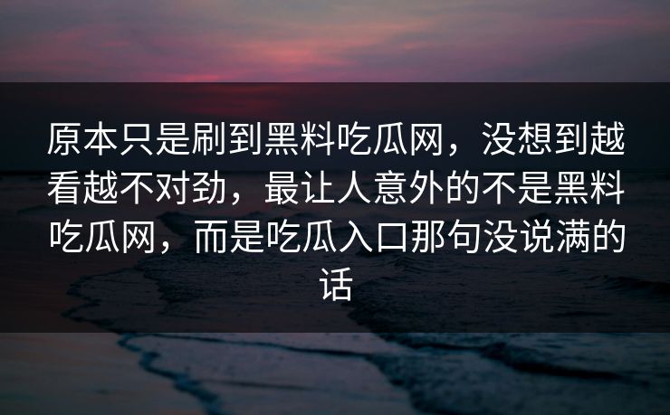 原本只是刷到黑料吃瓜网，没想到越看越不对劲，最让人意外的不是黑料吃瓜网，而是吃瓜入口那句没说满的话