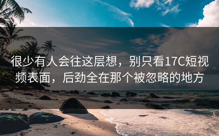 很少有人会往这层想，别只看<strong>17C</strong>短视频表面，后劲全在那个被忽略的地方