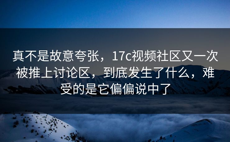 真不是故意夸张，<strong>17C</strong>视频社区又一次被推上讨论区，到底发生了什么，难受的是它偏偏说中了