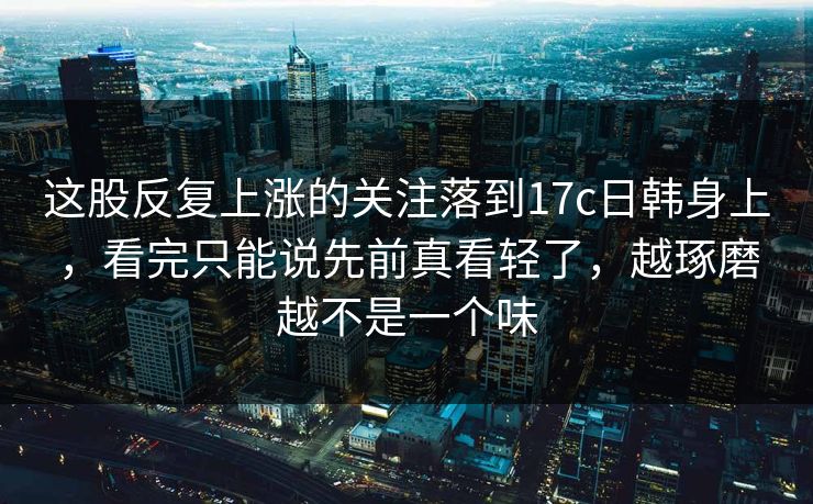 这股反复上涨的关注落到<strong>17C</strong>日韩身上，看完只能说先前真看轻了，越琢磨越不是一个味