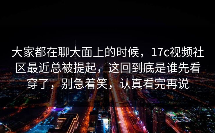 大家都在聊大面上的时候，<strong>17C</strong>视频社区最近总被提起，这回到底是谁先看穿了，别急着笑，认真看完再说
