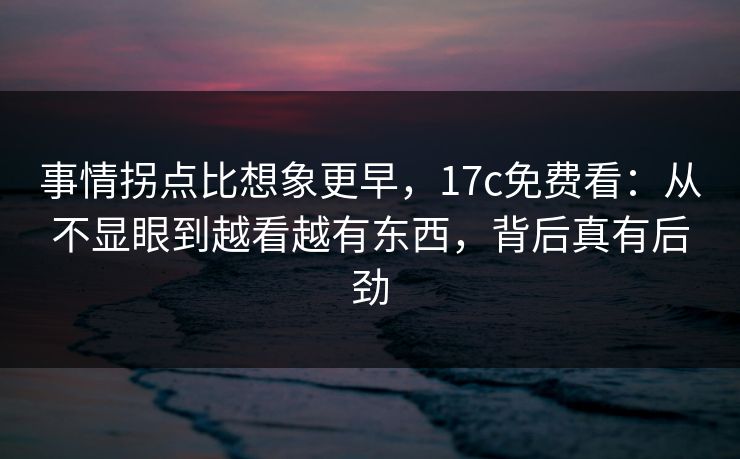 事情拐点比想象更早，<strong>17C</strong>免费看：从不显眼到越看越有东西，背后真有后劲