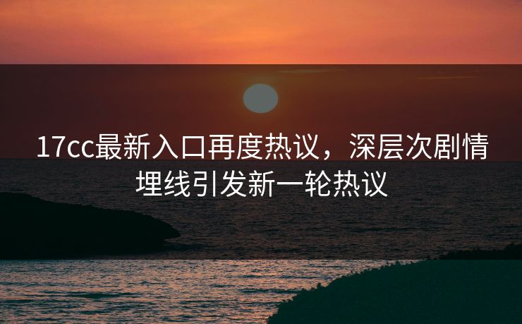 <strong>17C</strong>c最新入口再度热议，深层次剧情埋线引发新一轮热议
