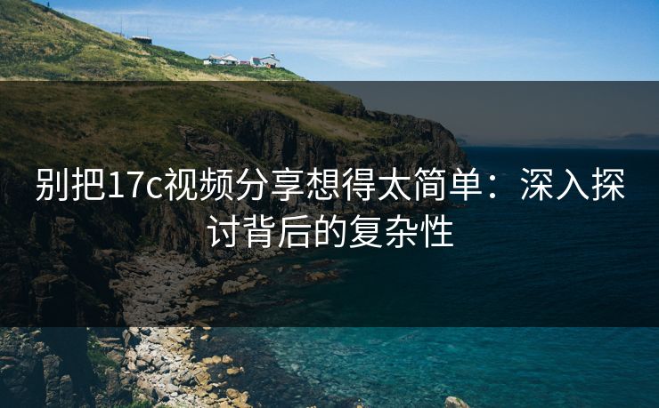 别把17c视频分享想得太简单：深入探讨背后的复杂性