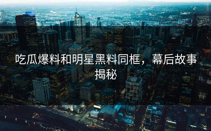 吃瓜爆料和明星黑料同框，幕后故事揭秘