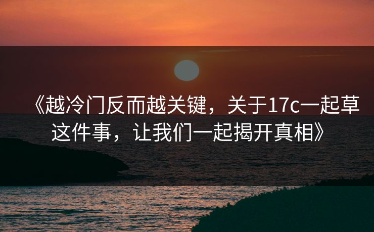 《越冷门反而越关键，关于<strong>17C</strong>一起草这件事，让我们一起揭开真相》